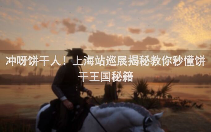 冲呀饼干人！上海站巡展揭秘教你秒懂饼干王国秘籍