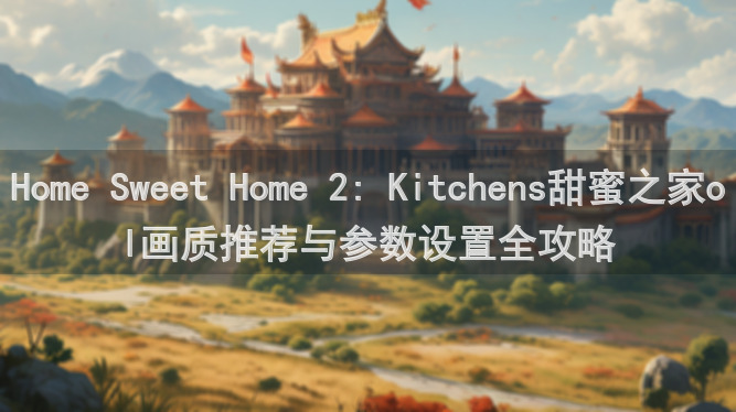 Home Sweet Home 2: Kitchens甜蜜之家ol画质推荐与参数设置全攻略