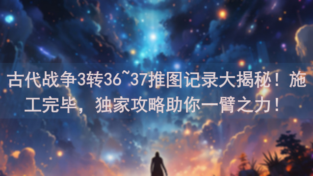 古代战争3转36~37推图记录大揭秘！施工完毕，独家攻略助你一臂之力！