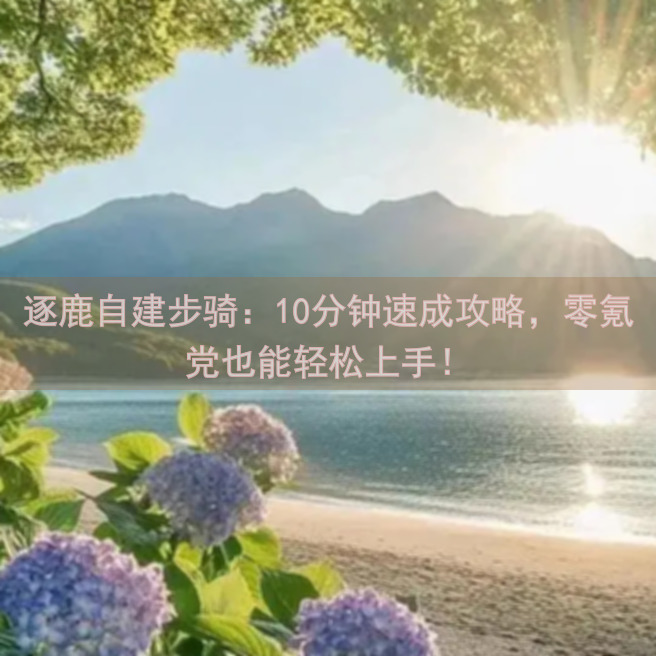 逐鹿自建步骑：10分钟速成攻略，零氪党也能轻松上手！