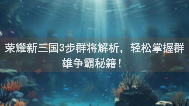 荣耀新三国3步群将解析，轻松掌握群雄争霸秘籍！